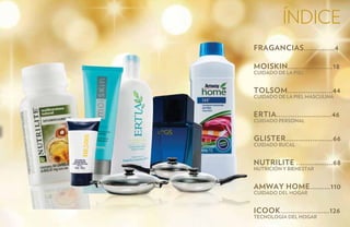 índice
FRAGANCIAS...............4

MOISKIN......................18
Cuidado de la Piel


TOLSOM......................44
Cuidado de la Piel Masculina


ERTIA...........................46
Cuidado Personal


GLISTER.......................66
Cuidado Bucal


NUTRILITE ..................68
NutriciÓn y bienestar


AMWAY HOME..........110
Cuidado del Hogar


ICOOK........................126
Tecnología del Hogar
 