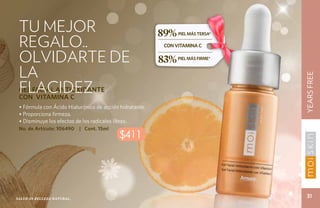 TU MEJOR                                                89%
 REGALO..
                                                               PIEL MÁS TERSA*

                                                         con vitamina c

 OLVIDARTE DE                                            83%   PIEL MÁS FIRME*


 LA




                                                                                 YEARS FREE
 flacidez
 GEL FACIAL ANTIOXIDANTE
 CON VITAMINA C
 • Fórmula con Ácido Hialurónico de acción hidratante.
 • Proporciona firmeza.
 • Disminuye los efectos de los radicales libres.
 No. de Artículo: 106490    | Cont. 15ml
                                           $411




Salud es belleza natural.
                                                                                   31
 