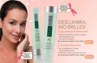 Depura los
                              poros para
                             una textura
                              superficial
                               más fina




                           Deslumbra,
                           ¡No brilles!
                           A. GEL LIMPIADOR PURIFICANTE
                           • Espuma limpiadora sin jabón, probado
                             dermatológicamente.
                           • Con acción exfoliante.
                           No. de Artículo: 106478 | Cont. 95ml
                                                                   $167
                           B. LOCIÓN PURIFICANTE
                           • No comedogénico. Probado
                             dermatológicamente.
                           • Reafirma y mejora la textura de la piel.
     REDUCE LOS
       NIVELES             No. de Artículo: 106479 | Cont. 200ml

32
      DE GRASA
     SUPERFICIAL
                   A
                                                                    $164
                       B
 