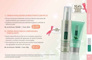 92.4%
                                                                                                                      DE REDUCCIÓN
                                                                                                                        EN NIVELES
                                                                                                                        DE GRASA*
                                                                                                                       SUPERFICIAL*




                                                                                                                                          NORMAL A GRASA
C. CREMA NIVELADORA HUMECTANTE CON FPS 15
• Forma una barrera hidratante contra los efectos resecantes del
  medio ambiente para mantener la piel tersa.                                                                                         D
• Contiene micropartículas para absorber la grasa y controlar el
  brillo en la piel.
No. de Artículo: 106480 | Cont. 50ml                        $189                                            CON
                                                                                                         VITAMINA E
D. CREMA MASCARILLA LIMPIADORA                                                                             Y FPS 15
   PURIFICANTE
• Suave mascarilla de arcilla con el complejo amazónico
  revitalizante, extraído del aguacate, té verde (Camellia
  sinensis) y arcillas minerales concentradas.
• Una experiencia de spa facial que purifica la piel dejando
	 una agradable sensación de frescura.
No. de Artículo: 106496 | Cont. 50g                         $167
                                                                                                                 C



* En tan sólo 10 minutos, 92.4% de los panelistas manifestó una reducción de los niveles de grasa superficial.
  (*Estudios realizados por Stephens & Associates, Un estudio cinético, C08-C116).
Salud es belleza natural.
                                                                                                                                            33
 
