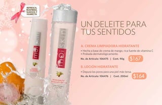Refresca,
     reafirma,
     suaviza y
     humecta     B




                     Un deleite para
       A




                     tus sentidos
                     A. CREMA LIMPIADORA HIDRATANTE
                     • Hecha a base de crema de mango, rica fuente de vitamina C
                     • Probada dermatológicamente.
                     No. de Artículo: 106475 | Cont. 90g       $167
                     B. LOCIÓN HIDRATANTE
                     • Depura los poros para una piel más tersa.
                     No. de Artículo: 106476 |   Cont. 200ml       $164


34
 