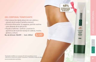 65%
                                                                              DE REDUCCIÓN
                                                                              EN CONTORNO
                                                                               DE MUSLOS*




                                                                                             CUIDADO CORPORAL
GEL CORPORAL TONIFICANTE
• Gel corporal de rápida absorción con cafeína y
  extracto de té verde (Camellia sinensis).
• Fórmula refrescante, no pegajosa, permite vestirse
  justo después de la aplicación.
• Ayuda a reafirmar, tonificar y suavizar la
  apariencia de la piel de naranja en caderas, muslos,
  glúteos y cintura.
No. de Artículo: 106499 | Cont. 200ml                        $189




*Resultados medibles en 2 semanas: 65% de los panelistas mostró
 reducción en contorno de muslos (*Associates # C08-D230, octubre de 2008).
Salud es belleza natural.
                                                                                               37
 