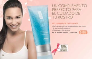 Un complemento
     perfecto para
     el cuidado de
     tu rostro
     GEL LIMPIADOR EXFOLIANTE
     • Gel transparente con perlas de jojoba que mejora
      la apariencia de los poros.
     • Seguro para piel sensible.
     No. de Artículo: 106497 | Cont. 50g     $182



                   Ayuda a
                   reducir
                  el exceso
                 de grasa e
                 impurezas


38
 