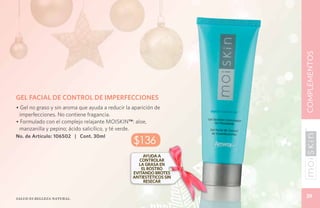 COMPLEMENTOS
GEL FACIAL DE CONTROL DE IMPERFECCIONES
• Gel no graso y sin aroma que ayuda a reducir la aparición de
 imperfecciones. No contiene fragancia.
• Formulado con el complejo relajante Moiskin™: aloe,
 manzanilla y pepino; ácido salicílico, y té verde.
No. de Artículo: 106502 | Cont. 30ml
                                                  $136
                                                       Ayuda a
                                                     controlar
                                                     la grasa en
                                                      el rostro
                                                  evitando brotes
                                                  antiestéticos sin
                                                       resecar


Salud es belleza natural.
                                                                       39
 