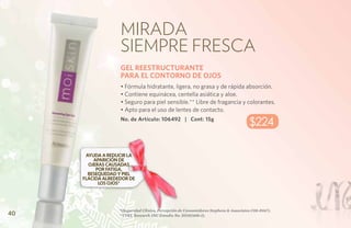 Mirada
                   siempre fresca
                   GEL REESTRUCTURANTE
                   PARA EL CONTORNO DE OJOS
                   • Fórmula hidratante, ligera, no grasa y de rápida absorción.
                   • Contiene equinácea, centella asiática y aloe.
                   • Seguro para piel sensible.** Libre de fragancia y colorantes.
                   • Apto para el uso de lentes de contacto.
                   No. de Artículo: 106492 | Cont: 15g
                                                                                       $224

      AYUDA A REDUCIR LA
         APARICIÓN DE
       OJERAS CAUSADAS
          POR FATIGA,
       RESEQUEDAD Y PIEL
     FLÁCIDA ALREDEDOR DE
           LOS OJOS*




                   *(Seguridad Clínica, Percepción de Consumidores Stephens & Associates C08-D167).
40                 **(TKL Research INC Estudio No. DS102408-2).
 