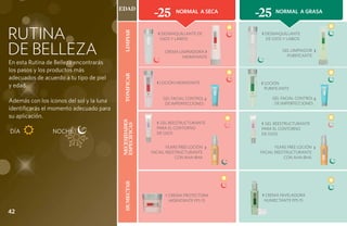 EDAD
                                                         -25       Normal a Seca
                                                                                       -25    Normal a GRASA



RUTINA                                                     ‹ DESMAQUILLANTE DE          ‹ DESMAQUILLANTE




                                            Limpiar
                                                            OJOS Y LABIOS                DE OJOS Y LABIOS


DE BELLEZA                                                    CREMA LIMPIADORA ›
                                                                      HIDRATANTE
                                                                                                   GEL LIMPIADOR
                                                                                                     PURIFICANTE
                                                                                                                   ›
En esta Rutina de Belleza encontrarás
los pasos y los productos más




                                            Tonificar
adecuados de acuerdo a tu tipo de piel
                                                          ‹ LOCIÓN HIDRATANTE           ‹ LOCIÓN
y edad.                                                                                  PURIFICANTE

                                                             GEL FACIAL CONTROL ›            GEL FACIAL CONTROL ›
Además con los íconos del sol y la luna                       DE IMPERFECCIONES               DE IMPERFECCIONES
identificarás el momento adecuado para
su aplicación.
                                                          ‹ Gel ReestructurantE
                                          necesidades                                   ‹ Gel ReestructurantE
                                          específicas
                                                          para el Contorno              para el Contorno
DÍA 		           NOCHE                                    de Ojos                       de Ojos


                                                               YEARS FREE LOCIÓN   ›          YEARS FREE LOCIÓN    ›
                                                        FACIAL REESTRUCTURANTE         FACIAL REESTRUCTURANTE
                                                                   CON AHA-BHA                    CON AHA-BHA
                                            Humectar




                                                              ‹ Crema Protectora        ‹ CREMA NIVELADORA
                                                                Hidratante FPS 15        HUMECTANTE FPS 15

42
 