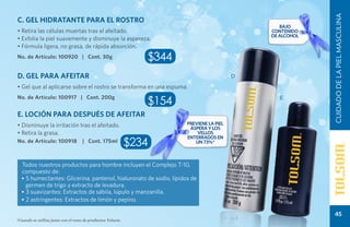 CUIDADO DE LA PIEL MASCULINA
C. GEL HIDRATANTE PARA EL ROSTRO
                                                                                                 Bajo
• Retira las células muertas tras el afeitado.                                                contenido
                                                                                              de alcohol
• Exfolia la piel suavemente y disminuye la aspereza.
• Fórmula ligera, no grasa, de rápida absorción.
No. de Artículo: 100920 | Cont. 30g                             $344
D. GEL PARA AFEITAR                                                                       D

• Gel que al aplicarse sobre el rostro se transforma en una espuma.
No. de Artículo: 100917 | Cont. 200g
                                                                $154                             E


E. LOCIÓN PARA DESPUÉS DE AFEITAR
• Disminuye la irritación tras el afeitado.                            previene la piel
                                                                        áspera y los
• Retira la grasa.                                                         vellos
                                                                       enterrados EN
No. de Artículo: 100918             | Cont. 175ml
                                                             $234         UN 73%*



  Todos nuestros productos para hombre incluyen el Complejo T-10,
  compuesto de:
  • 5 humectantes: Glicerina, pantenol, hialuronato de sodio, lípidos de
    germen de trigo y extracto de levadura.
  • 3 suavizantes: Extractos de sábila, lúpulo y manzanilla.
  • 2 astringentes: Extractos de limón y pepino.

                                                                                                              45
*Cuando se utiliza junto con el resto de productos Tolsom.
 