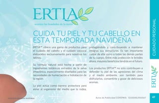 CUIDADO PERSONAL
                       CUIDA TU PIEL Y TU CABELLO EN
                       ESTA TEMPORADA NAVIDEÑA
                       Ertia™ ofrece una gama de productos para       protegiéndolo y contribuyendo a mantener
                       el cuidado del cabello y el cuidado corporal   íntegras sus estructuras. Es tan importante
                       elaborados exclusivamente para nosotros los    cuidar de ella como a todas las demás partes
                       latinos.                                       de tu cuerpo. Entre más protección le brindes
                                                                      ahora, mayores beneficios tendrás en el futuro.
                       Su fórmula natural está hecha a partir de
                       ingredientes botánicos extraídos de la selva   Los productos Ertia™ no sólo contribuyen a
                       amazónica, especialmente diseñados para las    defender tu piel de las agresiones del clima
                       necesidades de humectación e hidratación de    y el medio ambiente, son también para
                       la región.                                     disfrutarlos, consentirte y gozar de deliciosos
                                                                      aromas.
                       La piel actúa como barrera protectora para
                       aislar al organismo del medio que lo rodea,


Salud es belleza natural.                                                  Aviso de Publicidad COFEPRIS: 123300EL950567     47
 