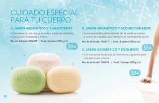 Cuidado especial
     para tu cuerpo
     A. JABÓN AROMÁTICO Y HUMECTANTE                           B. JABÓN AROMÁTICO Y ACONDICIONADOR
     • Con extractos de cereza acerola y aceite de andiroba.   • Las propiedades antioxidantes del té verde se suman
     • Deja tu piel hidratada y fresca.                         al aceite de copaiba, que mantiene la humedad de la piel.
     No. de Artículo: 106419 | Cont. 3 piezas 100 g c/u        No. de Artículo: 106417 | Cont. 3 piezas 100 g c/u

                                                      $84      C. JABÓN AROMÁTICO Y EMOLIENTE                       $84
                A                                              • Con extractos botánicos de murumuru y guaraná para
                                                                 una piel suave y tersa.
                                                               No. de Artículo: 106418 | Cont. 3 piezas 100 g c/u
                                                          C
     B

                                                                                                        $84



50
 