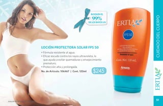 bloquea el

                                                                      99%




                                                                                      CUIDADO DEL CUERPO
                                                                    de los rayos uv




                            LOCIÓN PROTECTORA SOLAR FPS 50
                            • Fórmula resistente al agua.
                            • Eficaz escudo contra los rayos ultravioleta, lo
                              que ayuda a evitar quemaduras y envejecimiento
                              prematuro.
                            • Protección alta y prolongada.
                            No. de Artículo: 106467 | Cont. 120ml      $245




Salud es belleza natural.
                                                                                         51
 