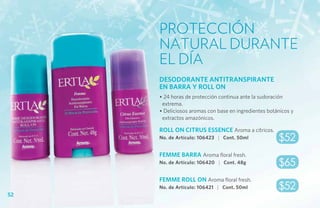 Protección
     natural durante
     el día
     DESODORANTE ANTITRANSPIRANTE
     EN BARRA Y ROLL ON
     • 24 horas de protección continua ante la sudoración
      extrema.
     • Deliciosos aromas con base en ingredientes botánicos y
      extractos amazónicos.

     ROLL ON CITRUS ESSENCE Aroma a cítricos.
     No. de Artículo: 106423 | Cont. 50ml             $52
     FEMME BARRA Aroma floral fresh.
     No. de Artículo: 106420 | Cont. 48g              $65
     FEMME ROLL ON Aroma floral fresh.
     No. de Artículo: 106421 | Cont. 50ml             $52
52
 