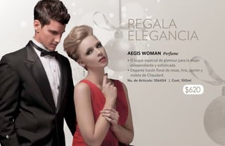 REGALA
    elegancia
    AEGIS WOMAN Perfume
    • El toque especial de glamour para la mujer
      independiente y sofisticada.
    • Elegante fusión floral de rosas, lirio, jazmín y
      violeta de Chaudard.
    No. de Artículo: 106454 | Cont. 100ml

                                          $620




6
 