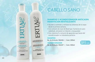 Cabello Sano
     SHAMPOO Y ACONDICIONADOR ANTICASPA
     HIDRATACIÓN REVITALIZANTE
     • Ayudan a controlar y remover los síntomas de la caspa
       desde la primera semana.
     • Con extracto de nuez de Brasil que humecta el cuero
       cabelludo, aliviando la irritación y resequedad.
     • Con vitamina E y extracto de aguacate que hacen del
       acondicionador un hidratante perfecto.
     SHAMPOO
     No. de Artículo: 106436 | Cont. 300ml
     ACONDICIONADOR                                 $95 c/u
     No. de Artículo: 106437 | Cont. 300ml




60
 