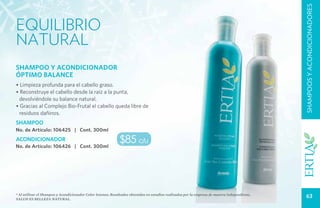 SHAMPOOS Y ACONDICIONADORES
equilibrio
natural
SHAMPOO Y ACONDICIONADOR
ÓPTIMO BALANCE
• Limpieza profunda para el cabello graso.
• Reconstruye el cabello desde la raíz a la punta,
 devolviéndole su balance natural.
• Gracias al Complejo Bio-Frutal el cabello queda libre de
 residuos dañinos.
SHAMPOO
No. de Artículo: 106425 | Cont. 300ml
ACONDICIONADOR
No. de Artículo: 106426 | Cont. 300ml
                                                             $85 c/u



* Al utilizar el Shampoo y Acondicionador Color Intenso. Resultados obtenidos en estudios realizados por la empresa de manera independiente.
Salud es belleza natural.
                                                                                                                                                  63
 