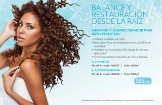 Balance y
                restauración
                desde la raíz
                SHAMPOO Y ACONDICIONADOR PARA
                RIZOS PERFECTOS
                • Definen y realzan los rizos.
                • Reducen el frizz en ambientes hasta con 85% de
                  humedad.*
                • Hidratan tus rizos hasta 10% desde la primera
                  aplicación.*
                • Acondicionadores naturales de coco y babasú.
                A. SHAMPOO
                No. de Artículo: 106427 | Cont. 300ml
                B. ACONDICIONADOR
                No. de Artículo: 106428 | Cont. 300ml


                                                                   $85 c/u


64
     *Resultados obtenidos en estudios realizados por la empresa de manera independiente.
 