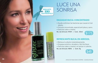 LUCE UNA
       rinde hasta
         100            SONRISA
     usos por botella



                        ENJUAGUE BUCAL CONCENTRADO
                        • Ayuda a eliminar las bacterias que causan el mal
                          aliento.
                        • Fórmula concentrada, especial anti placa y sarro.
                        • Delicioso sabor a menta.
                        No. de Artículo: 9949 | Cont. 50ml
                                                                    $175
                        REFRESCANTE BUCAL EN AEROSOL
                        • Refresca tu aliento instantáneamente.
                        • Empaque práctico, duradero y fácil de llevar.
                        • Delicioso sabor a mentol, sin azúcar ni calorías.
                        No. de Artículo: 9893    | Cont. 9g

                                                                      $48

66                                   Aviso de Publicidad COFEPRIS: 123300EL950568
 