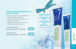 PASTA DE DIENTES MULTIACCIÓN
CON FLUORURO                                 contiene sylodent
                                             refresca tu aliento
• Gracias a su fórmula con SYLODENT™,
  pule tus dientes sin dañarlos.              no son abrasivas
                                             con el esmalte de tus
• Remueve el sarro y ayuda a prevenir la            dientes
  formación de caries.                        ayuda a combatir
• Mejora tu sonrisa disminuyendo las         las caries y remover
                                                   la placa
  manchas de café, tabaco y té.                 promueve la
                                              remineralización
TAMAÑO REGULAR
No. de Artículo: 185 | Cont. 200g      $65
TAMAÑO VIAJE
No. de Artículo: 1959 | Cont. 60g      $38



                                                                     67
 