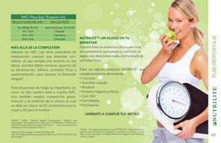 imc= peso (kg) / estatura2 (m):
    resultados del imc              tipo de peso
       por debajo de 18.0      peso menor que el normal
            18.1 - 24.9                Normal
           25.0 - 29.9               Sobrepeso




                                                                                                                                     PUBLIREPORTAJE
           30.0 o más                 Obesidad                   NUTRILITETM: UN ALIADO EN TU
                                                                 BIENESTAR
MÁS ALLÁ DE LA COMPLEXIÓN                                        Nuestra línea de productos ofrece una serie
Además del IMC, hay otros estándares de                          de suplementos que apoyan tu nutrición, al
composición corporal que debemos con-                            seguir una dieta balanceada, acompañada de
siderar, ya que aunque una persona no sea                        actividad física.
obesa, siempre deben revisarse aspectos de
su alimentación, hábitos, actividad física o                     Estos son algunos productos Nutrilite™ que
suplementación, para alcanzar su bienestar                       complementarán tu alimentación .
integral1.                                                       • Cerocarb
                                                                 • Nutrifiber powder
Para situaciones de riesgo es importante co-                     • Rhodiola
nocer no sólo nuestro peso y nuestro IMC,                        • Proteína Vegetal en Polvo
sino también nuestra composición grasa-                          • CLA 500
músculo y la medición de la cintura, la cual                     • Nutrishakes
no debe ser mayor de 80 centímetros para la                      • Nutribarras
mujer y 90 para el hombre 2.
                                                                     ¡Anímate a cumplir tus metas!
FUENTE TABLA: (World Health Organization “Obesity and
overweight” Fact sheet N°311, May 2012 HYPERLINK "http://www.
who.int/mediacentre/factsheets/fs311/en/" http://www.who.int/
mediacentre/factsheets/fs311/en/).
                                                                 2
                                                                  (IMSS – Circunferencia de la cintura HYPERLINK "http://www.imss.
(Body Fat Percentage – Vanderbilt University
1                                                                gob.mx/salud/Nutricion/Pages/Circunferencia_cintura_2.aspx"
http://healthandwellness.vanderbilt.edu/news/2011/09/body-fat-
percentage/)
                                                                 http://www.imss.gob.mx/salud/Nutricion/Pages/Circunferencia_
                                                                 cintura_2.aspx)                                                       69
 