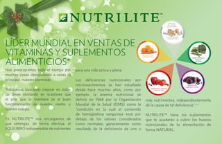Bienestar
                                                                                                                del sistema
                                                                                                               circulatorio,




Líder Mundial en ventas de
                                                                                                              función arterial
                                                                                                               y sistema óseo




Vitaminas y Suplementos                                                          Salud ocular




Alimenticios*
                                                                                e inmunológica
                                                                                                                                         Bienestar de las
                                                                                                                                            células y
                                                                                                                                             arterias




Nos preocupamos todo el tiempo por       para una vida activa y plena.
muchas cosas descuidando a veces lo
principal: nuestro bienestar.            Las deficiencias nutricionales por
                                         micronutrimentos se han estudiado                                                         Bienestar del
                                                                                                                                 corazón y la piel

Trabajamos buscando mejorar en todas     desde hace muchos años, como por                 Bienestar del corazón,
                                                                                               células y piel


las áreas olvidando en ocasiones que     ejemplo, la anemia nutricional se
el pilar que lo mantiene es el buen      definió en 1968 por la Organización        más nutrimentos, independientemente
funcionamiento de nuestra mente y        Mundial de la Salud (OMS) como la          de la causa de tal deficiencia”.**
nuestro cuerpo.                          “condición en la cual el contenido
                                         de hemoglobina sanguínea está por          NUTRILITE™ tiene los suplementos
En NUTRILITE™ nos encargamos de          debajo de los valores considerados         que te ayudarán a cubrir los huecos
que obtengas, de forma efectiva, el      como normales, generalmente como           nutricionales de tu alimentación de
EQUILIBRIO indispensable de nutrientes   resultado de la deficiencia de uno o       forma NATURAL.
70
 