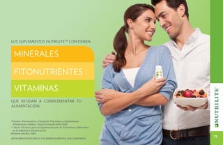 Los suplementos NutriliteTM contienen:


  Minerales

  Fitonutrientes
  Vitaminas
Que ayudan a complementar tu
alimentación.


*Fuente: Euromonitor, Categoría Vitaminas y Suplementos
 Alimenticios Global; Venta al Detalle RSP, 2010.
** Bases Técnicas para la Suplementación de Vitaminas y Minerales
 en la Infancia y Adolescencia
Primera edición, 2003
Este producto no es un medicamento, haz deporte.
                                                                    71
 