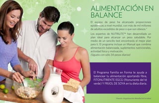 ALIMENTACIÓN EN
     BALANCE
     El exceso de peso ha alcanzado proporciones
     epidémicas a nivel mundial, con más de mil millones
     de adultos excedidos de peso o que son obesos.*
     Los expertos de NUTRILITE™ han desarrollado un
     plan ideal para alcanzar un peso saludable. Por
     medio de un sencillo test encontrarás el mejor plan
     para ti. El programa incluye un Manual que combina
     alimentación balanceada, suplementos nutricionales,
     actividad física y motivación.
     ¡Síguelo con sólo 34 pesos diarios!




       El Programa Familia en Forma te ayuda a
       balancear tu alimentación aportando fibra,
       fitonutriente egcg (fitonuriente del té
       verde) y frijol de soya en tu dieta diaria.



76
                          *Fuente: Organización Mundial de la Salud
 