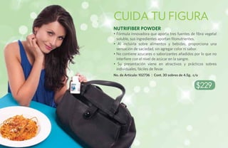 cuida tu figura
     NutriFiber Powder
     • Fórmula innovadora que aporta tres fuentes de fibra vegetal
       soluble, sus ingredientes aportan fitonutrientes.
     • Al incluirla sobre alimentos y bebidas, proporciona una
       sensación de saciedad, sin agregar color ni sabor.
     • No contiene azucares o saborizantes añadidos por lo que no
       interfiere con el nivel de azúcar en la sangre.
     • Su presentación viene en atractivos y prácticos sobres
       individuales, fáciles de llevar.
     No. de Artículo: 102736 | Cont. 30 sobres de 4.5g. c/u


                                                         $229




80
 