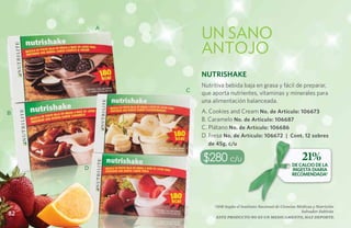 UN SANO
         A



                 ANTOJO
                 Nutrishake
                 Nutritiva bebida baja en grasa y fácil de preparar,
             C
                 que aporta nutrientes, vitaminas y minerales para
                 una alimentación balanceada.
B                A. Cookies and Cream No. de Artículo: 106673
                 B. Caramelo No. de Artículo: 106687
                 C. Plátano No. de Artículo: 106686
                 D. Fresa No. de Artículo: 106672 | Cont. 12 sobres
                   de 45g. c/u

                 $280 c/u                                           21%
                                                               DE CALCIO DE LA
     D                                                         INGESTA DIARIA
                                                               RECOMENDADA*




                      *IDR Según el Instituto Nacional de Ciencias Médicas y Nutrición
                                                                     Salvador Zubirán
82
                       Este producto no es un medicamento, haz deporte.
 