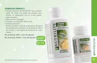 Complejo Omega 3
• Fórmula exclusiva de NUTRILITE™ que combina
  aceite de linaza con aceite de pescado para
  brindar un suplemento rico en ácidos grasos
  poliinsaturados.
• Libre de sabor a pescado.
• Contiene los ácidos EPA, DHA y ALA.
• Contiene Vitamina E.
• Ayuda a prevenir la falta de ácidos grasos Omega 3
  que pueden estar carentes en la alimentación diaria
  por la poca o nula ingesta de productos de origen
  marino.
No. de Artículo: 5816 | Cont. 90 cápsulas
No. de Artículo: 106541 | Cont. 30 cápsulas
                                               $469
                                               $174




Este producto no es un medicamento, haz deporte.
                                                        85
 