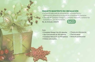 Paquete MantÉnte en Circulación
     • La mezcla adecuada de alimentación, actividad física y
      suplementos alimenticios te ayudarán a mantener tu bienestar.
     • Además de Complejo Omega 3 y Complejo Natural B, contiene Ajo
      Concentrado, con fitonutrientes.
     No. de Artículo: 245479             $623

     Cont.
     -1 Complejo Omega 3 de 30 cápsulas      -1 Tarjeta de información
     -1 Ajo Concentrado de 120 tabletas      -1 Test de apoyo
     -1 Complejo Natural B con 90 tabletas   -1 Artículo promocional
     -1 Folleto informativo




86
 