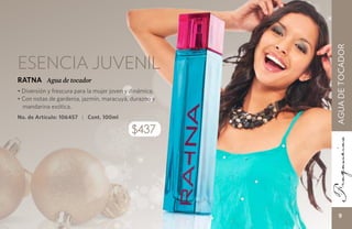 AGUA DE TOCADOR
Esencia juvenil
RATNA Agua de tocador
• Diversión y frescura para la mujer joven y dinámica.
• Con notas de gardenia, jazmín, maracuyá, durazno y
  mandarina exótica.
No. de Artículo: 106457 | Cont. 100ml

                                            $437




                                                             9
 