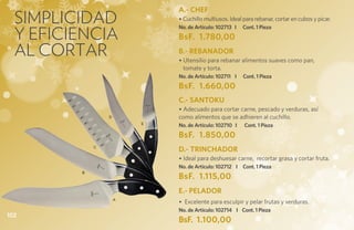 Simplicidad
                             A.- CHEF
                             • Cuchillo multiusos. Ideal para rebanar, cortar en cubos y picar.

  y eficiencia
                             No. de Artículo: 102713 I   Cont. 1 Pieza
                             BsF. 1.780,00
  al cortar                  B.- REBANADOR
                             • Utensilio para rebanar alimentos suaves como pan,
                               tomate y torta.
                             No. de Artículo: 102711 I   Cont. 1 Pieza
                             BsF. 1.660,00
                             C.- SANTOKU
                             • Adecuado para cortar carne, pescado y verduras, así
                 D           como alimentos que se adhieren al cuchillo.
                         E
                             No. de Artículo: 102710 I   Cont. 1 Pieza
                             BsF. 1.850,00
             C
                             D.- TRINCHADOR
                             • Ideal para deshuesar carne, recortar grasa y cortar fruta.
                             No. de Artículo: 102712 I Cont. 1 Pieza
         B
                             BsF. 1.115,00
                             E.- PELADOR
                     A
                             • Excelente para esculpir y pelar frutas y verduras.
                             No. de Artículo: 102714 I Cont. 1 Pieza
102
                             BsF. 1.100,00
 