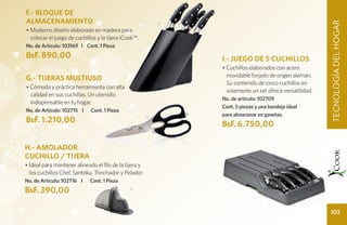 F.- BLOQUE DE
ALMACENAMIENTO




                                                                                                          TECNOLOGÍA DEL HOGAR
                                                            F
• Moderno diseño elaborado en madera para
  colocar el juego de cuchillos y la tijera iCook™.
No. de Artículo: 103169 I Cont. 1 Pieza
BsF. 890,00                                                     I.- JUEGO DE 5 CUCHILLOS
                                                                • Cuchillos elaborados con acero
                                                                  inoxidable forjado de origen alemán.
G.- TIJERAS MULTIUSO
                                                                  Su contenido de cinco cuchillos en
• Cómoda y práctica herramienta con alta
                                                                  solamente un set ofrece versatilidad.
  calidad en sus cuchillas. Un utensilio
                                                                No. de artículo: 102709
  indispensable en tu hogar.
                                                                Cont. 5 piezas y una bandeja ideal
No. de Artículo: 102715 I    Cont. 1 Pieza
                                                                para almacenar en gavetas.
BsF. 1.210,00
                                                        G

                                                                BsF. 6.750,00

H.- AMOLADOR                                                                       I

CUCHILLO / TIJERA
• Ideal para mantener alineado el filo de la tijera y
  los cuchillos Chef, Santoku, Trinchador y Pelador.
No. de Artículo: 102716 I    Cont. 1 Pieza
BsF. 390,00                                    H




                                                                                                          103
 