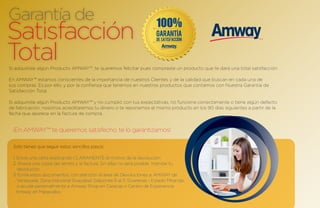Garantía de
Satisfacción
Total
Si adquiriste algún Producto AMWAY™, te queremos felicitar pues compraste un producto que te dará una total satisfacción.

En AMWAY™ estamos conscientes de la importancia de nuestros Clientes y de la calidad que buscan en cada una de
sus compras. Es por ello, y por la confianza que tenemos en nuestros productos que contamos con Nuestra Garantía de
Satisfacción Total.

Si adquiriste algún Producto AMWAY™ y no cumplió con tus expectativas, no funciona correctamente o tiene algún defecto
de fabricación, nosotros acreditaremos tu dinero o te reponemos el mismo producto en los 90 días siguientes a partir de la
fecha que aparece en la factura de compra.


  ¡En AMWAY™ te queremos satisfecho, te lo garantizamos!

 Sólo tienes que seguir estos sencillos pasos:

 1. Envía una carta explicando CLARAMENTE el motivo de la devolución.
 2. Anexa una copia del remito y la factura. Sin ellas no será posible tramitar tu
    devolución.
 3. Envía estos documentos, con atención al área de Devoluciones a: AMWAY de
    Venezuela, Zona Industrial Guayabal, Galpones 6 al 11, Guarenas - Estado Miranda,
    o acude personalmente a Amway Shop en Caracas o Centro de Experiencia
   Amway en Maracaibo.
 