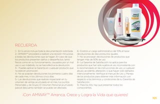 RECUERDA
1.- En tu envío incluye toda la documentación solicitada.   6.- Existirá un cargo administrativo del 10% al hacer
2.- AMWAY™ procederá a realizar una revisión minuciosa      devoluciones de diez productos iguales.
a todas las devoluciones que se hagan. En caso de que       7.- No se procesan devoluciones de productos que
los productos presenten daños o desperfectos, tanto         tengan más de 50% de uso.
físicos como en su funcionamiento, causados por un mal      8.- La Garantía de Satisfacción no aplica para los
uso o uso indebido, no se hará efectiva la devolución.      productos que han sido sujetos al uso inconsistente con
3.- Puedes aplicar la Garantía en cualquier producto que    lo recomendado en las instrucciones de uso, a cualquier
no esté en promoción.                                       abuso, accidente, alteración, o que hayan sido dañados
4.- No se aceptan devoluciones los primeros cuatro días     intencionalmente. Verifique el manual de Uso y Manejo
de cada mes, ni los últimos cinco días.                     de los productos para obtener más información con
5.- Las devoluciones que realices impactarán en tu          respecto a los términos y condiciones de su Garantía de
volumen de ventas acumulado en el mes, tus puntos           Satisfacción.
Personales y de Grupo. El Volumen Personal acumulado        9.- Para los Kits, hay que presentar todos los
para el descuento también se puede ver afectado.            componentes.


       ¡Con AMWAY™ Arranca, Crece y Logra la Vida que quieres!
                                                                                                                      105
 