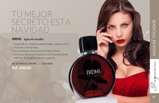 tu mejor
secreto esta




                                                    AGUA DE TOCADOR
navidad
NIDHI Agua de tocador
• Inspirado en mujeres apasionadas, seguras de sí
   mismas y femeninas.
• Una perfecta mezcla entre frutal y floral.
• Exclusiva fórmula basada en el cremoso aroma
   del lirio de jengibre blanco y jazmín.

No. de Artículo: 106450 | Cont. 60ml
BsF. 450,00




                                                       11
 