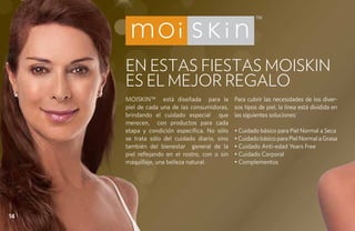 EN ESTAS FIESTAS MOISKIN
     ES EL MEJOR REGALO
     Moiskin™ está diseñada para la            Para cubrir las necesidades de los diver-
     piel de cada una de las consumidoras,     sos tipos de piel, la línea está dividida en
     brindando el cuidado especial que         las siguientes soluciones:
     merecen, con productos para cada
     etapa y condición específica. No sólo     • Cuidado básico para Piel Normal a Seca
     se trata sólo del cuidado diario, sino    • Cuidado básico para Piel Normal a Grasa
     también del bienestar general de la       • Cuidado Anti-edad Years Free
     piel reflejando en el rostro, con o sin   • Cuidado Corporal
     maquillaje, una belleza natural.          • Complementos




14
 