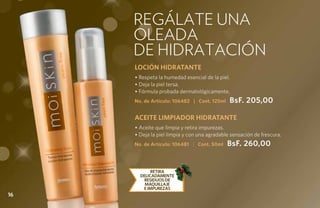 REGÁLATE UNA
     oleada
     de hidratación
     LOCIÓN HIDRATANTE
     • Respeta la humedad esencial de la piel.
     • Deja la piel tersa.
     • Fórmula probada dermatológicamente.
     No. de Artículo: 106482 | Cont. 125ml    BsF. 205,00

     ACEITE LIMPIADOR HIDRATANTE
     • Aceite que limpia y retira impurezas.
     • Deja la piel limpia y con una agradable sensación de frescura.
     No. de Artículo: 106481 | Cont. 50ml    BsF. 260,00


            RETIRA
       DELICADAMENTE
        RESIDUOS DE
         MAQUILLAJE
        E IMPUREZAS
16
 