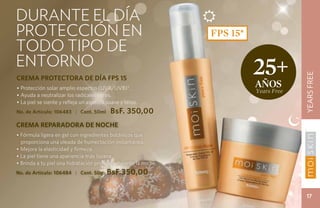 CUIDADO DE LA PIEL
durante el día




                                                                                                   YEARS FREE
protección en                                                   FPS 15*
todo tipo de
entorno
                                                                          25+




                                                                                             YEARS FREE
CREMA PROTECTORA DE DÍA FPS 15
• Protección solar amplio espectro (UVA/UVB)*.                            años
                                                                          Years Free
• Ayuda a neutralizar los radicales libres.
• La piel se siente y refleja un aspecto suave y terso.
No. de Artículo: 106483 | Cont. 50ml      BsF. 350,00
CREMA REPARADORA DE NOCHE
• Fórmula ligera en gel con ingredientes botánicos que
  proporciona una oleada de humectación instantánea.
• Mejora la elasticidad y firmeza.
• La piel tiene una apariencia más lozana.
• Brinda a tu piel una hidratación profunda durante la noche.
No. de Artículo: 106484 | Cont. 50g      BsF.350,00

                                                                                               17
 