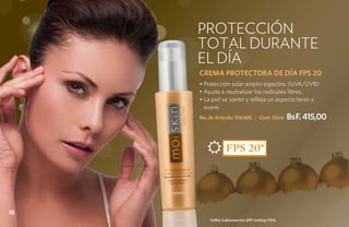 PROTECCIÓN
     TOTAL DURANTE
     EL DÍA
     CREMA PROTECTORA DE DÍA FPS 20
     • Protección solar amplio espectro. (UVA/UVB)
     • Ayuda a neutralizar los radicales libres.
     • La piel se siente y refleja un aspecto terso y
       suave.
     No. de Artículo: 106485 | Cont. 50ml     BsF. 415,00


                 FPS 20*




18
         *ama Laboratories spf testing fda.
 