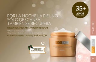 35+
                                                              años
Por la noche la piel no                                       Years Free

sólo descansa,
también se recupera




                                                                           YEARS FREE
CREMA BOTÁNICA REPARADORA DE NOCHE
• Mejora la elasticidad y firmeza.
• La piel está hidratada y tiene una apariencia más lozana.
No. de Artículo: 106486 | Cont. 50g    BsF. 415,00




                                     HIDRATACIÓN
                                      PROFUNDA
                                   DURANTE LA NOCHE




                                                                            19
 