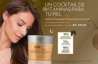 un cocktail de
     vitaminas para
     tu piel
     CREMA VITAMINADA REPARADORA DE NOCHE
     • Formulada con vitaminas A, E y C.
     No. de Artículo: 106488 | Cont. 50g             BsF. 450,00


                                   91%
                              HUMECTACIÓN
                            LARGA DURACIÓN**


                                  71%
                               MÁS FIRMEZA


                                  96%
                                 PIEL MÁS
                               SUAVEMENTE
                               HIDRATADA**




20             **En un estudio realizado con consumidoras. ( Stephens & Associates Clinical
               Consumer Perception Results Study #C08-C115).
 