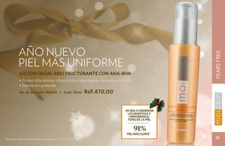 AÑO NUEVO




                                                                                                  YEARS FREE
           PIEL MÁS UNIFORME
            LOCIÓN FACIAL REESTRUCTURANTE CON AHA-BHA
            • Ácidos Alfa-Hidroxi y Beta-Hidroxi que mejoran la textura de la piel.
            • Exfoliación profunda.
            No. de Artículo: 106491 | Cont. 50ml             BsF.470,00


                                                                              Ayuda a disminuir
                                                                               las manchas y
                                                                                uniformaR el
                                                                               tono de la piel


                                                                                      91%
                                                                               PIEL MÁS SUAVE*
*Estudios realizados por Stephens & Associates # C08-D198.                                         23
 