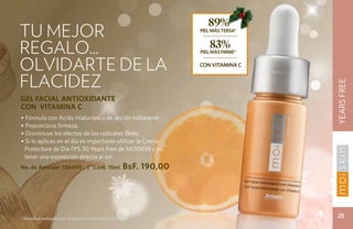 89%
tu mejor                                                           PIEL MÁS TERSA*



regalo...                                                             83%
                                                                   PIEL MÁS FIRME*


olvidarte de la                                                    con vitamina c


flacidez




                                                                                     YEARS FREE
GEL FACIAL ANTIOXIDANTE
CON VITAMINA C
• Fórmula con Ácido Hialurónico de acción hidratante.
• Proporciona firmeza.
• Disminuye los efectos de los radicales libres.
• Si lo aplicas en el día es importante utilizar la Crema
 Protectora de Día FPS 30 Years Free de MOISKIN y no
 tener una exposición directa al sol.
No. de Artículo: 106490           | Cont. 15ml       BsF. 190,00




*Estudios realizados por Stephens & Associates C08-D168.                              25
 