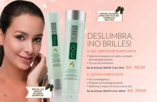 Depura los poros
                                       para una textura
                                          superficial
                                           más fina




                           Deslumbra,
                           ¡No brilles!
                           A. GEL LIMPIADOR PURIFICANTE
                           • Espuma limpiadora sin jabón, probado
                             dermatológicamente.
                           • Con acción exfoliante.
                           No. de Artículo: 106478 | Cont. 95ml    BsF. 105,00
                           B. LOCIÓN PURIFICANTE
                           • No comedogénico.
                           • Probado dermatológicamente.
                           • Reafirma y mejora la textura de la piel.
     REDUCE LOS
       NIVELES     A       No. de Artículo: 106479 | Cont. 200ml   BsF. 210,00
      DE GRASA
26   SUPERFICIAL       B
 