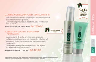 92,4%
                                                                                                                         DE
                                                                                                                     REDUCCIÓN
C. CREMA NIVELADORA HUMECTANTE CON FPS 15                                                                            EN NIVELES




                                                                                                                                  NORMAL A GRASA
                                                                                                                      DE GRASA
• Forma una barrera hidratante que protege tu piel de la resequedad,
  ayudando a mantener la piel tersa.
                                                                                                                              D
• Contiene micro partículas que absorben la grasa y controlan el
  brillo en la piel.
No. de Artículo: 106480 | Cont. 50ml                  BsF. 200,00
                                                                                             CON VITAMINA E
D. CREMA MASCARILLA LIMPIADORA                                                                   Y FPS 15
   PURIFICANTE
• Suave mascarilla de arcilla con el complejo amazónico
  revitalizante. Adicionalmente con ingredientes extraídos del
  aguacate, té verde (Camellia sinensis) y arcillas minerales
  concentradas.
• Una experiencia de spa facial que purifica la piel dejando
  una agradable sensación de frescura.
No. de Artículo: 106496 | Cont. 50g                BsF. 125,00                                                   C




* En tan sólo 10 minutos, 92.4% de los panelistas manifestó una reducción de los niveles de grasa superficial.
  (*Estudios realizados por Stephens & Associates, Un estudio cinético, C08-C116).                                                  27
 