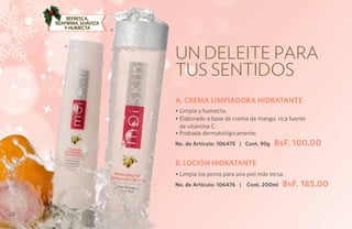 Refresca,
     reafirma, suaviza
        y humecta        B




                             Un deleite para
        A




                             tus sentidos
                             A. CREMA LIMPIADORA HIDRATANTE
                             • Limpia y humecta.
                             • Elaborado a base de crema de mango, rica fuente
                               de vitamina C.
                             • Probada dermatológicamente.
                             No. de Artículo: 106475 | Cont. 90g    BsF. 100,00

                             B. LOCIÓN HIDRATANTE
                             • Limpia los poros para una piel más tersa.
                             No. de Artículo: 106476 |   Cont. 200ml   BsF. 185,00


28
 
