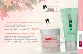 REFRESCA la
                                                                   piel seca y
                                                                  maltratada




                                                                                     NORMAL A SECA
C. CREMA PROTECTORA HIDRATANTE CON FPS 15                           CON
                                                                 VITAMINA E
• Acondiciona la piel sin dejar residuos grasos.                   Y FPS 15
• Deja la piel tersa, suave y flexible.
No. de Artículo: 106477 | Cont. 50g      BsF. 200,00

D. CREMA MASCARILLA HIDRATANTE
• Mascarilla ligera cremosa con aceite de semilla de
  frambuesa y aceite de semilla de copoazú.
                                                                                 D
• Ayuda a restaurar la flexibilidad y suavidad de la piel.
No. de Artículo: 106495 | Cont. 50g     BsF. 130,00

                                                             C



                                                                                      29
 