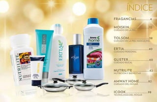 índice
FRAGANCIAS...............4

MOISKIN......................12
Cuidado de la Piel


TOLSOM......................38
Cuidado de la Piel Masculina


ERTIA...........................40
Cuidado Personal


GLISTER.......................60
Cuidado Bucal


NUTRILITE ..................62
NutriciÓn y bienestar


AMWAY HOME..........82
Cuidado del Hogar


iCOOK........................98
Tecnología del Hogar
 
