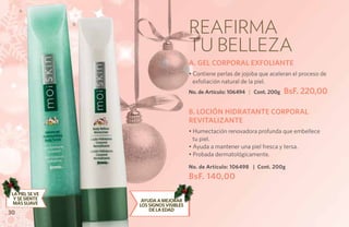 A


                 B
                                           Reafirma
                                           tu belleza
                                           A. GEL CORPORAL EXFOLIANTE
                                           • Contiene perlas de jojoba que aceleran el proceso de
                                             exfoliación natural de la piel.
                                           No. de Artículo: 106494 | Cont. 200g   BsF. 220,00

                                           B. LOCIÓN HIDRATANTE CORPORAL
                                           REVITALIZANTE
                                           • Humectación renovadora profunda que embellece
                                             tu piel.
                                           • Ayuda a mantener una piel fresca y tersa.
                                           • Probada dermatológicamente.

                                           No. de Artículo: 106498 | Cont. 200g
                                           BsF. 140,00
 LA PIEL SE VE
  Y SE SIENTE        Ayuda a mejorar
 MÁS SUAVE           los signos visibles
                         de la edad
30
 