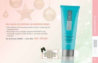 COMPLEMENTOS
GEL FACIAL DE CONTROL DE IMPERFECCIONES
• Gel no graso y sin aroma que ayuda a reducir la aparición de
 imperfecciones.
• Formulado con el complejo relajante Moiskin™: aloe,
 manzanilla y pepino; ácido salicílico, y té verde (Camellia
 sinensis).
No. de Artículo: 106502 | Cont. 30ml    BsF. 210,00




                                                         Ayuda a
                                                       controlar la
                                                    grasa en el rostro
                                                     evitando brotes
                                                     antiestéticos sin
                                                         resecar
                                                                          33
 
